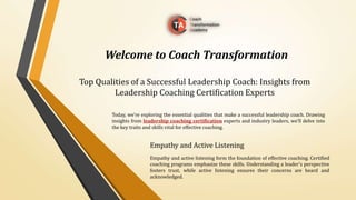 Top Qualities of a Successful Leadership Coach: Insights from
Leadership Coaching Certification Experts
Empathy and Active Listening
Empathy and active listening form the foundation of effective coaching. Certified
coaching programs emphasize these skills. Understanding a leader's perspective
fosters trust, while active listening ensures their concerns are heard and
acknowledged.
Welcome to Coach Transformation
Today, we're exploring the essential qualities that make a successful leadership coach. Drawing
insights from leadership coaching certification experts and industry leaders, we'll delve into
the key traits and skills vital for effective coaching.
 