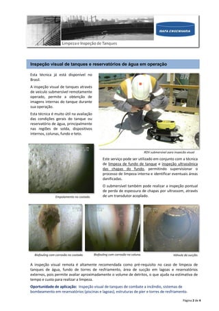 Página 2 de 4
Inspeção visual de tanques e reservatórios de água em operação
Esta técnica já está disponível no
Brasil.
A inspeção visual de tanques através
de veículo submersível remotamente
operado, permite a obtenção de
imagens internas do tanque durante
sua operação.
Esta técnica é muito útil na avaliação
das condições gerais do tanque ou
reservatório de água, principalmente
nas regiões de solda, dispositivos
internos, colunas, fundo e teto.
A inspeção visual remota é altamente recomendada como pré-requisito no caso de limpeza de
tanques de água, fundo de torres de resfriamento, área de sucção em lagoas e reservatórios
externos, pois permite avaliar aproximadamente o volume de detritos, o que ajuda na estimativa de
tempo e custo para realizar a limpeza.
Oportunidade de aplicação: Inspeção visual de tanques de combate a incêndio, sistemas de
bombeamento em reservatórios (piscinas e lagoas), estruturas de píer e torres de resfriamento.
Empolamento no costado.
Este serviço pode ser utilizado em conjunto com a técnica
de limpeza de fundo de tanque e inspeção ultrassônica
das chapas do fundo, permitindo supervisionar o
processo de limpeza interna e identificar eventuais áreas
danificadas.
O submersível também pode realizar a inspeção pontual
de perda de espessura de chapas por ultrassom, através
de um transdutor acoplado.
Biofouling com corrosão no costado. Biofouling com corrosão na coluna. Válvula da sucção.
ROV submersível para inspeção visual
 