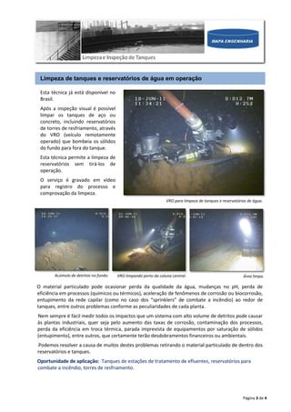 Página 3 de 4
Limpeza de tanques e reservatórios de água em operação
Esta técnica já está disponível no
Brasil.
Após a inspeção visual é possível
limpar os tanques de aço ou
concreto, incluindo reservatórios
de torres de resfriamento, através
do VRO (veículo remotamente
operado) que bombeia os sólidos
do fundo para fora do tanque.
Esta técnica permite a limpeza de
reservatórios sem tirá-los de
operação.
O serviço é gravado em vídeo
para registro do processo e
comprovação da limpeza.
VRO para limpeza de tanques e reservatórios de água.
O material particulado pode ocasionar perda da qualidade da água, mudanças no pH, perda de
eficiência em processos (químicos ou térmicos), aceleração de fenômenos de corrosão ou biocorrosão,
entupimento da rede capilar (como no caso dos “sprinklers” de combate a incêndio) ao redor de
tanques, entre outros problemas conforme as peculiaridades de cada planta.
Nem sempre é fácil medir todos os impactos que um sistema com alto volume de detritos pode causar
às plantas industriais, quer seja pelo aumento das taxas de corrosão, contaminação dos processos,
perda da eficiência em troca térmica, parada imprevista de equipamentos por saturação de sólidos
(entupimento), entre outros, que certamente terão desdobramentos financeiros ou ambientais.
Podemos resolver a causa de muitos destes problemas retirando o material particulado de dentro dos
reservatórios e tanques.
Oportunidade de aplicação: Tanques de estações de tratamento de efluentes, reservatórios para
combate a incêndio, torres de resfriamento.
Acúmulo de detritos no fundo. VRO limpando perto da coluna central. Área limpa.
 