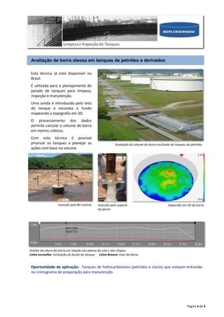 Página 4 de 4
Avaliação de borra oleosa em tanques de petróleo e derivados
Esta técnica já está disponível no
Brasil.
É utilizada para o planejamento de
parada de tanques para limpeza,
inspeção e manutenção.
Uma sonda é introduzida pelo teto
do tanque e escaneia o fundo
mapeando a topografia em 3D.
O processamento dos dados
permite calcular o volume de borra
em metros cúbicos.
Com esta técnica é possível
priorizar os tanques e planejar as
ações com base no volume.
Avaliação do volume de borra em fundo de tanques de petróleo
Oportunidade de aplicação: Tanques de hidrocarbonetos (petróleo e claros) que estejam entrando
no cronograma de preparação para manutenção.
Inserção pela BV central. Inserção pelo suporte
da perna.
Dispersão em 3D da borra.
Análise da altura da borra em relação aos planos do solo e das chapas.
Linha vermelha: Inclinação do fundo do tanque Linha Branca: nível da borra.
1 m
0 m
 