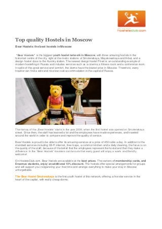 Top quality Hostels in Moscow
Bear Hostels: the best hostels in Moscow
“Bear Hostels” is the biggest youth hostel network in Moscow, with three amazing hostels in the
historical centre of the city, right at the metro stations of Smolenskaya, Mayakowskaya and Arbat, and a
design hostel close to the Kurskiy station. The newest design hostel Privet is an outstanding example of
modern hostelling in Russia and includes services such as a cinema, a fitness room and a conference room.
In spite of this great service and comfort, the dorms have the lowest price in Moscow. Therefore, every
traveler can find a safe and nice low-cost accommodation in the capital of Russia.
The history of the „Bear Hostels“ starts in the year 2009, when the first hostel was opened on Smolenskaya
street. Since then, the staff has learned a lot and the employees have made experiences, and traveled
around the world in order to compare and improve the quality of service.
Bear Hostels is proud to be able to offer its amazing services at a price of 450 ruble a day. In addition to the
standard services including Wi-Fi internet, free maps, a common kitchen and a daily cleaning, the focus is on
the quality of the staff, because of the belief that the employees represent the hostel and that they make a
difference. In the “Bear Hostels” travelers can be sure that every guest will enjoy a warm and friendly
welcome!
On HostelsClub.com, Bear hostels are available at the best prices. The owners of membership cards, and
Erasmus students, enjoy an additional 10% discount. The hostels offer special arrangements for groups
and will support you inorganizing your free time and arrange everything to make your stay in Moscow
unforgettable.
The Bear Hostel Smolenskaya is the first youth hostel of this network, offering a five star service in the
heart of the capital, with really cheap dorms.
 