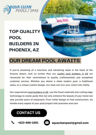 If you're dreaming of a luxurious and refreshing oasis in the heart of the
Arizona desert, look no further than our quality pool builders in AZ are
renowned for their commitment to quality craftsmanship and exceptioal
customer service. Whether you desire a sleek modern pool, a traditional
oasis, or a unique custom design, our team can turn your vision into reality.
Our experienced pool builders in AZ, use the finest materials and cutting-edge
technology to create pools that not only enhance the beauty of your home but
also provide years of enjoyment. From initial design to final construction, we
handle every aspect of your pool project with precision and care
TOP QUALITY
POOL
BUILDERS IN
PHOENIX, AZ
OUR DREAM POOL AWAITS
CONTACT US
+623-486-1891 aquacleanpool@gmail.com
 