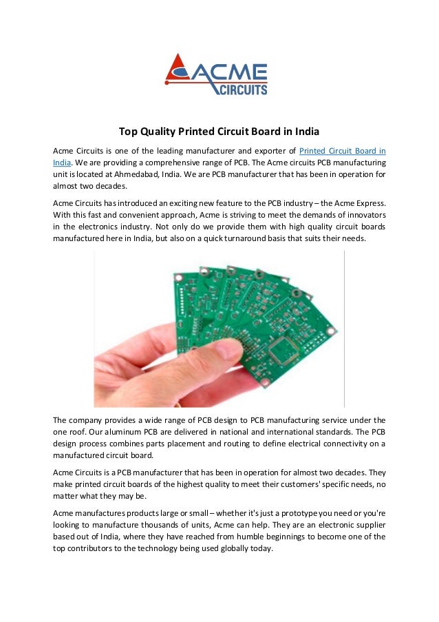 Top Quality Printed Circuit Board in India
Acme Circuits is one of the leading manufacturer and exporter of Printed Circuit Board in
India. We are providing a comprehensive range of PCB. The Acme circuits PCB manufacturing
unit is located at Ahmedabad, India. We are PCB manufacturer that has been in operation for
almost two decades.
Acme Circuits has introduced an exciting new feature to the PCB industry – the Acme Express.
With this fast and convenient approach, Acme is striving to meet the demands of innovators
in the electronics industry. Not only do we provide them with high quality circuit boards
manufactured here in India, but also on a quick turnaround basis that suits their needs.
The company provides a wide range of PCB design to PCB manufacturing service under the
one roof. Our aluminum PCB are delivered in national and international standards. The PCB
design process combines parts placement and routing to define electrical connectivity on a
manufactured circuit board.
Acme Circuits is a PCB manufacturer that has been in operation for almost two decades. They
make printed circuit boards of the highest quality to meet their customers' specific needs, no
matter what they may be.
Acme manufactures products large or small – whether it's just a prototype you need or you're
looking to manufacture thousands of units, Acme can help. They are an electronic supplier
based out of India, where they have reached from humble beginnings to become one of the
top contributors to the technology being used globally today.
 