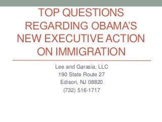 TOP QUESTIONS 
REGARDING OBAMA’S 
NEW EXECUTIVE ACTION 
ON IMMIGRATION 
Lee and Garasia, LLC 
190 State Route 27 
Edison, NJ 08820 
(732) 516-1717 
 