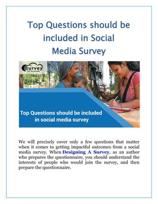 Top Questions should be
included in Social
Media Survey
We will precisely cover only a few questions that matter
when it comes to getting impactful outcomes from a social
media survey. When Designing A Survey, as an author
who prepares the questionnaire, you should understand the
interests of people who would join the survey, and then
prepare the questionnaire.
 