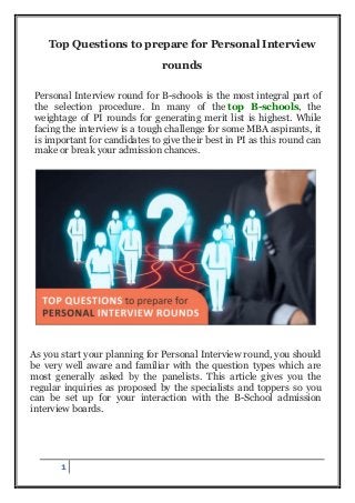 1
Top Questions to prepare for Personal Interview
rounds
Personal Interview round for B-schools is the most integral part of
the selection procedure. In many of the top B-schools, the
weightage of PI rounds for generating merit list is highest. While
facing the interview is a tough challenge for some MBA aspirants, it
is important for candidates to give their best in PI as this round can
make or break your admission chances.
As you start your planning for Personal Interview round, you should
be very well aware and familiar with the question types which are
most generally asked by the panelists. This article gives you the
regular inquiries as proposed by the specialists and toppers so you
can be set up for your interaction with the B-School admission
interview boards.
 