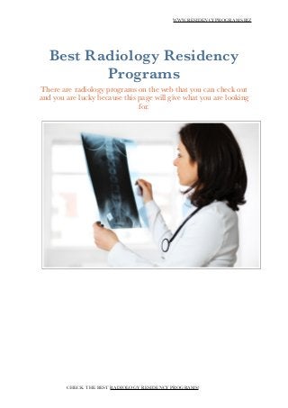 WWW.RESIDENCYPROGRAMS.BIZ
!
Best Radiology Residency
Programs
There are radiology programs on the web that you can check out
and you are lucky because this page will give what you are looking
for.
!
!
!
!
!
!
!
!
!
CHECK THE BEST RADIOLOGY RESIDENCY PROGRAMS!
 