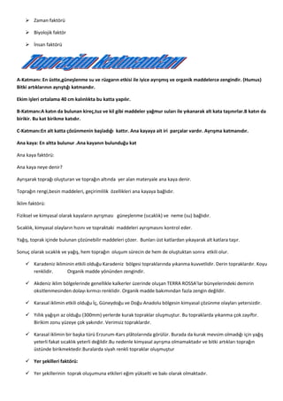  Zaman faktörü
 Biyolojik faktör
 İnsan faktörü
A-Katmanı: En üstte,güneşlenme su ve rüzgarın etkisi ile iyice ayrışmış ve organik maddelerce zengindir. (Humus)
Bitki artıklarının ayrıştığı katmandır.
Ekim işleri ortalama 40 cm kalınlıkta bu katta yapılır.
B-Katmanı:A katın da bulunan kireç,tuz ve kil gibi maddeler yağmur suları ile yıkanarak alt kata taşınırlar.B katın da
birikir. Bu kat birikme katıdır.
C-Katmanı:En alt katta çözünmenin başladığı kattır. Ana kayaya ait iri parçalar vardır. Ayrışma katmanıdır.
Ana kaya: En altta bulunur .Ana kayanın bulunduğu kat
Ana kaya faktörü:
Ana kaya neye denir?
Ayrışarak toprağı oluşturan ve toprağın altında yer alan materyale ana kaya denir.
Toprağın rengi,besin maddeleri, geçirimlilik özellikleri ana kayaya bağlıdır.
İklim faktörü:
Fiziksel ve kimyasal olarak kayaların ayrışması güneşlenme (sıcaklık) ve neme (su) bağlıdır.
Sıcaklık, kimyasal olayların hızını ve topraktaki maddeleri ayrışmasını kontrol eder.
Yağış, toprak içinde bulunan çözünebilir maddeleri çözer. Bunları üst katlardan yıkayarak alt katlara taşır.
Sonuç olarak sıcaklık ve yağış, hem toprağın oluşum sürecin de hem de oluştuktan sonra etkili olur.
 Karadeniz ikliminin etkili olduğu Karadeniz bölgesi topraklarında yıkanma kuvvetlidir. Derin topraklardır. Koyu
renklidir. Organik madde yönünden zengindir.
 Akdeniz iklim bölgelerinde genellikle kalkerler üzerinde oluşan TERRA ROSSA’lar bünyelerindeki demirin
oksitlenmesinden dolayı kırmızı renklidir. Organik madde bakımından fazla zengin değildir.
 Karasal iklimin etkili olduğu İç, Güneydoğu ve Doğu Anadolu bölgesin kimyasal çözünme olayları yetersizdir.
 Yıllık yağışın az olduğu (300mm) yerlerde kurak topraklar oluşmuştur. Bu topraklarda yıkanma çok zayıftır.
Birikim zonu yüzeye çok yakındır. Verimsiz topraklardır.
 Karasal iklimin bir başka türü Erzurum-Kars plâtolarında görülür. Burada da kurak mevsim olmadığı için yağış
yeterli fakat sıcaklık yeterli değildir.Bu nedenle kimyasal ayrışma olmamaktadır ve bitki artıkları toprağın
üstünde birikmektedir.Buralarda siyah renkli topraklar oluşmuştur
 Yer şekilleri faktörü:
 Yer şekillerinin toprak oluşumuna etkileri eğim yükselti ve bakı olarak olmaktadır.
 