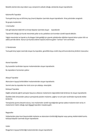 Bataklık alanlarında veya taban suyu seviyesinin yüksek olduğu sahalarda oluşan topraklardır.
Kalsimorfik Topraklar
Yumuşak kireç taşı ve killi kireç taşı (marn) depoları üzerinde oluşan topraklardır. Kireç yönünden zengindir.
İki grupta incelenirler:
1.Vertisoller
Eski göl tabanlarındaki killi ve kireçli depolar üzerinde oluşan topraklardır
Toprak killi olduğu için kurak mevsimde çatlar ve bu çatlaklara üst kısımdan sürekli toprak dökülür.
Yağışlı mevsimde ise toprak su ile doygun hale geldiği için şişerek çatlaklardan dökülen toprak tekrar yukarı itilir ve
adeta yerinde döner. Bunun için bunlara dönen toprak anlamına gelen "vertisol "ismi verilmiştir.
2. Rendzinalar
Yumuşak kireç taşları üzerinde oluşan bu topraklar, genellikle koyu renkli olup alt kısmında kireç birikimi mevcuttur.
Azonal topraklar
Dış kuvvetler tarafından taşınan malzemelerden oluşan topraklardır.
Bu toprakların horizonları yoktur
Alüvyal Topraklar
Akarsuların taşıyıp biriktirdikleri malzemelerden oluşan topraklardır.
Verimli olan bu topraklar her türlü ürün için oldukça elverişlidir.
Kolüvyal Topraklar
Dağlık sahalarda eğimli yamaçlar boyunca ufalanan malzemenin dağ eteklerinde birikmesi ile oluşan topraklardır.
Özellikle bitki örtüsünden yoksun yamaçlarda çözülen malzeme, yağmur ve sel suları tarafından taşınarak etekte
biriktirilir.
Yamaçlarda aşınma devamlı olursa, ince malzemeler sürekli taşındığından geriye sadece malzeme kalır ve bu iri
malzemenin hakim olduğu taşlı (litosol) topraklar meydana gelir.
Regosoller
Volkanlardan çıkan kum boyutundaki malzeme ve akarsuların biriktirdiği depolar veya yamaç eteklerindeki kumlu
kolüvyal depolar üzerinde oluşan topraklardır.
Lösler
Rüzgarların taşıyıp biriktirdiği malzemelerden oluşan topraklardır
 