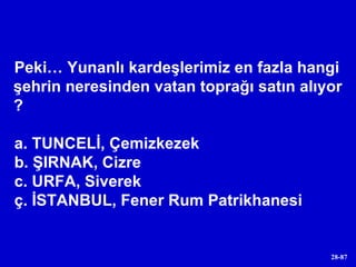 Peki… Yunanlı kardeşlerimiz en fazla hangi şehrin neresinden vatan toprağı satın alıyor ? a. TUNCELİ, Çemizkezek b. ŞIRNAK, Cizre c. URFA, Siverek ç. İSTANBUL, Fener Rum Patrikhanesi 