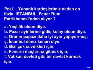 Peki… Yunanlı kardeşlerimiz neden en fazla  İSTANBUL, Fener Rum Patrikhanesi’nden alıyor ? a. Yeşillik olsun diye. b. Pazar ayinlerine gidiş kolay olsun diye. c. Oranın papazı daha iyi ayin yapıyormuş. ç. İstanbul deniz kenarı diye. d. Bizi çok sevdikleri için. e. Fenerin maçlarına gitmek için. f. Vatikan devleti gibi bir devlet kurmak için. 