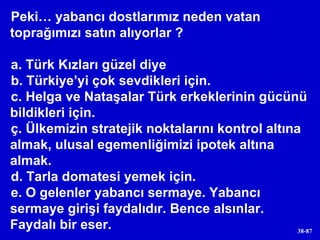 Peki… yabancı dostlarımız neden vatan toprağımızı satın alıyorlar ? a. Türk Kızları güzel diye b. Türkiye’yi çok sevdikleri için. c. Helga ve Nataşalar Türk erkeklerinin gücünü bildikleri için. ç. Ülkemizin stratejik noktalarını kontrol altına almak, ulusal egemenliğimizi ipotek altına almak. d. Tarla domatesi yemek için. e. O gelenler yabancı sermaye. Yabancı sermaye girişi faydalıdır. Bence alsınlar. Faydalı bir eser. 
