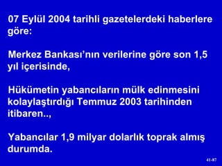 07 Eylül 2004 tarihli gazetelerdeki haberlere göre: Merkez Bankası’nın verilerine göre son 1,5 yıl içerisinde,  Hükümetin yabancıların mülk edinmesini kolaylaştırdığı Temmuz 2003 tarihinden itibaren..,  Yabancılar 1,9 milyar dolarlık toprak almış durumda. 