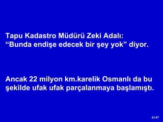 Tapu Kadastro Müdürü Zeki Adalı:  “ Bunda endişe edecek bir şey yok” diyor. Ancak 22 milyon km.karelik Osmanlı da bu şekilde ufak ufak parçalanmaya başlamıştı. 