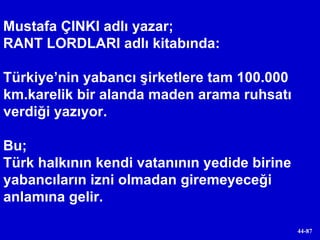 Mustafa ÇINKI adlı yazar; RANT LORDLARI adlı kitabında: Türkiye’nin yabancı şirketlere tam 100.000 km.karelik bir alanda maden arama ruhsatı verdiği yazıyor. Bu;  Türk halkının kendi vatanının yedide birine yabancıların izni olmadan giremeyeceği anlamına gelir. 