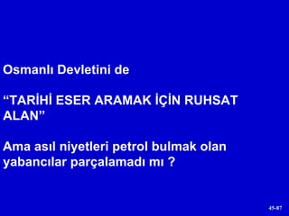 Osmanlı Devletini de  “ TARİHİ ESER ARAMAK İÇİN RUHSAT ALAN”  Ama asıl niyetleri petrol bulmak olan yabancılar parçalamadı mı ? 