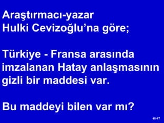 Araştırmacı-yazar  Hulki Cevizoğlu’na göre;  Türkiye - Fransa arasında imzalanan Hatay anlaşmasının gizli bir maddesi var. Bu maddeyi bilen var mı? 