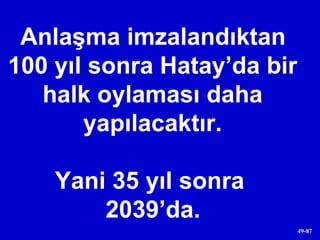 Anlaşma imzalandıktan 100 yıl sonra Hatay’da bir halk oylaması daha yapılacaktır. Yani 35 yıl sonra  2039’da. 