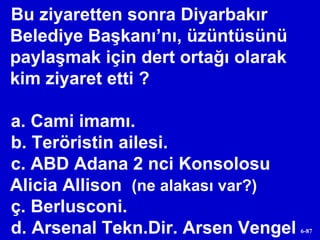 Bu ziyaretten sonra Diyarbakır Belediye Başkanı’nı, üzüntüsünü paylaşmak için dert ortağı olarak kim ziyaret etti ?  a. Cami imamı. b. Teröristin ailesi. c. ABD Adana 2 nci Konsolosu  Alicia Allison  (ne alakası var?) ç. Berlusconi. d. Arsenal Tekn.Dir. Arsen Vengel 