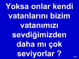 Yoksa onlar kendi vatanlarını bizim vatanımızı sevdiğimizden daha mı çok seviyorlar ? 