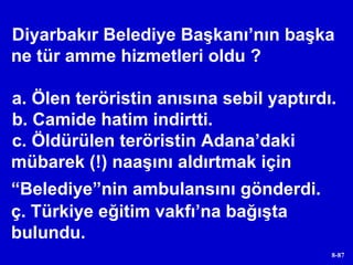 Diyarbakır Belediye Başkanı’nın başka ne tür amme hizmetleri oldu ? a. Ölen teröristin anısına sebil yaptırdı. b. Camide hatim indirtti. c. Öldürülen teröristin Adana’daki mübarek (!) naaşını aldırtmak için “Belediye”nin ambulansını gönderdi.   ç. Türkiye eğitim vakfı’na bağışta bulundu. 