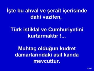 İşte bu ahval ve şerait içerisinde dahi vazifen,  Türk istiklal ve Cumhuriyetini kurtarmaktır !... Muhtaç olduğun kudret damarlarındaki asil kanda mevcuttur. 