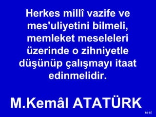 Herkes millî vazife ve mes'uliyetini bilmeli, memleket meseleleri üzerinde o zihniyetle düşünüp çalışmayı itaat edinmelidir. M.Kemâl ATATÜRK  