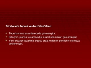Türkiye’nin Toprak ve Arazi Özellikleri 
 Topraklarımız aşırı derecede yorulmuştur. 
 Bilinçsiz, plansız ve amaç dışı arazi kullanımları çok artmıştır. 
 Yeni araziler kazanma arzusu arazi kullanım şekillerini olumsuz 
etkilenmiştir. 
 