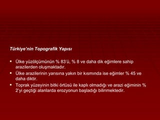 Türkiye’nin Topografik Yapısı 
 Ülke yüzölçümünün % 83’ü, % 8 ve daha dik eğimlere sahip 
arazilerden oluşmaktadır. 
 Ülke arazilerinin yarısına yakın bir kısmında ise eğimler % 45 ve 
daha diktir. 
 Toprak yüzeyinin bitki örtüsü ile kaplı olmadığı ve arazi eğiminin % 
2’yi geçtiği alanlarda erozyonun başladığı bilinmektedir. 
 