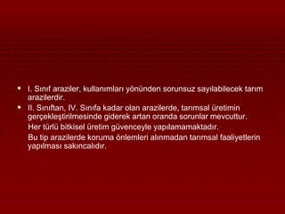  I. Sınıf araziler, kullanımları yönünden sorunsuz sayılabilecek tarım 
arazilerdir. 
 II. Sınıftan, IV. Sınıfa kadar olan arazilerde, tarımsal üretimin 
gerçekleştirilmesinde giderek artan oranda sorunlar mevcuttur. 
Her türlü bitkisel üretim güvenceyle yapılamamaktadır. 
Bu tip arazilerde koruma önlemleri alınmadan tarımsal faaliyetlerin 
yapılması sakıncalıdır. 
 