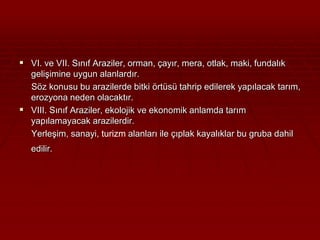  VI. ve VII. Sınıf Araziler, orman, çayır, mera, otlak, maki, fundalık 
gelişimine uygun alanlardır. 
Söz konusu bu arazilerde bitki örtüsü tahrip edilerek yapılacak tarım, 
erozyona neden olacaktır. 
 VIII. Sınıf Araziler, ekolojik ve ekonomik anlamda tarım 
yapılamayacak arazilerdir. 
Yerleşim, sanayi, turizm alanları ile çıplak kayalıklar bu gruba dahil 
edilir. 
 