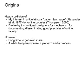 Origins Happy collision of My interest in articulating a "pattern language" (Alexander et al, 1977) for online courses (Thompson, 2005) Desire by instructional designers for mechanism for documenting/disseminating good practices of online faculty However... Long time to get mindshare A while to operationalize a platform and a process 