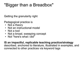 "Bigger than a Breadbox" Getting the granularity right Pedagogical practice is  Not a theory Not an instructional model Not a tool Not a broad, sweeping concept Not "here's what i did" IS   an impactful, replicable teaching practice/strategy described, anchored to literature, illustrated in examples, and connected to other practices via keyword tags 