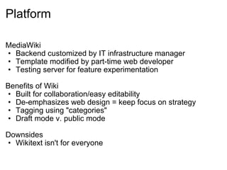 Platform MediaWiki Backend customized by IT infrastructure manager Template modified by part-time web developer Testing server for feature experimentation Benefits of Wiki Built for collaboration/easy editability De-emphasizes web design = keep focus on strategy Tagging using "categories" Draft mode v. public mode Downsides Wikitext isn't for everyone 