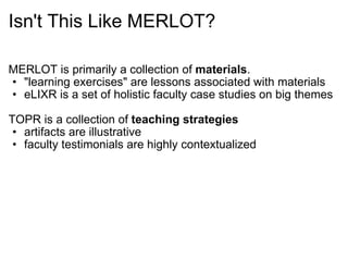 Isn't This Like MERLOT? MERLOT is primarily a collection of  materials . "learning exercises" are lessons associated with materials eLIXR is a set of holistic faculty case studies on big themes TOPR is a collection of  teaching strategies artifacts are illustrative faculty testimonials are highly contextualized 