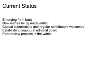 Current Status Emerging from beta New entries being made/edited Casual submissions and regular contributors welcomed Establishing inaugural editorial board Peer review process in the works 
