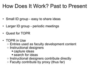 How Does It Work? Past to Present Small ID group - easy to share ideas Larger ID group - periodic meetings Quest for TOPR   TOPR in Use Entries used as faculty development content Instructional designers capture ideas search for ideas Instructional designers contribute directly Faculty contribute by proxy (thus far)   