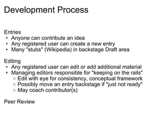 Development Process Entries Anyone can contribute an idea Any registered user can create a new entry Many "stubs" (Wikipedia) in backstage Draft area Editing Any registered user can edit or add additional material Managing editors responsible for "keeping on the rails" Edit with eye for consistency, conceptual framework Possibly move an entry backstage if "just not ready" May coach contributor(s) Peer Review 