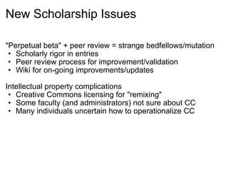 New Scholarship Issues "Perpetual beta" + peer review = strange bedfellows/mutation Scholarly rigor in entries Peer review process for improvement/validation Wiki for on-going improvements/updates Intellectual property complications Creative Commons licensing for "remixing"  Some faculty (and administrators) not sure about CC Many individuals uncertain how to operationalize CC 