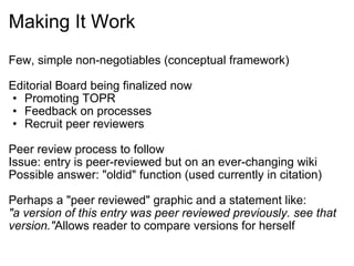 Making It Work Few, simple non-negotiables (conceptual framework) Editorial Board being finalized now Promoting TOPR Feedback on processes Recruit peer reviewers Peer review process to follow Issue: entry is peer-reviewed but on an ever-changing wiki Possible answer: "oldid" function (used currently in citation) Perhaps a "peer reviewed" graphic and a statement like:  "a version of this entry was peer reviewed previously. see that version." Allows reader to compare versions for herself 