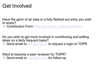Get Involved Have the germ of an idea or a fully fleshed out entry you wish to share? Contribution Form:  http://bit.ly/topr_contributionform Do you wish to get more involved in contributing and editing ideas on a fairly frequent basis?   Send email to  [email_address]  to request a login to TOPR Want to become a peer reviewer for TOPR? Send email to  [email_address]  for follow-up 