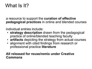 What Is It? a resource to support the  curation of effective pedagogical practices  in online and blended courses individual entries include: strategy description  drawn from the pedagogical practice of online/blended teaching faculty  artifacts  depicting the strategy from actual courses alignment with cited findings from research or professional practice  literature All released for reuse/remix under Creative Commons 