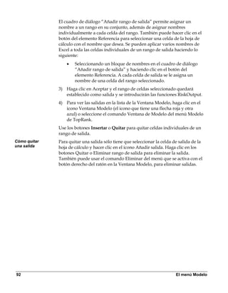 El cuadro de diálogo “Añadir rango de salida” permite asignar un
              nombre a un rango en su conjunto, además de asignar nombres
              individualmente a cada celda del rango. También puede hacer clic en el
              botón del elemento Referencia para seleccionar una celda de la hoja de
              cálculo con el nombre que desea. Se pueden aplicar varios nombres de
              Excel a toda las celdas individuales de un rango de salida haciendo lo
              siguiente:
                  •   Seleccionando un bloque de nombres en el cuadro de diálogo
                      “Añadir rango de salida” y haciendo clic en el botón del
                      elemento Referencia. A cada celda de salida se le asigna un
                      nombre de una celda del rango seleccionado.
              3) Haga clic en Aceptar y el rango de celdas seleccionado quedará
                 establecido como salida y se introducirán las funciones RiskOutput.
              4) Para ver las salidas en la lista de la Ventana Modelo, haga clic en el
                 icono Ventana Modelo (el icono que tiene una flecha roja y otra
                 azul) o seleccione el comando Ventana de Modelo del menú Modelo
                 de TopRank.
              Use los botones Insertar o Quitar para quitar celdas individuales de un
              rango de salida.
Cómo quitar   Para quitar una salida sólo tiene que seleccionar la celda de salida de la
una salida    hoja de cálculo y hacer clic en el icono Añadir salida. Haga clic en los
              botones Quitar o Eliminar rango de salida para eliminar la salida.
              También puede usar el comando Eliminar del menú que se activa con el
              botón derecho del ratón en la Ventana Modelo, para eliminar salidas.




92                                                                        El menú Modelo
 