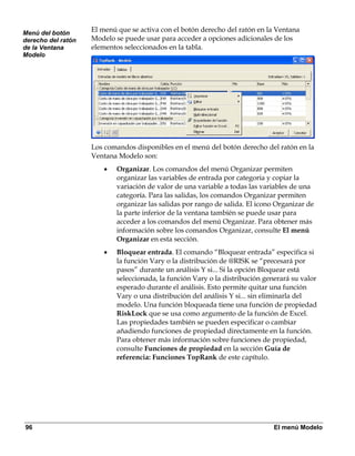 Menú del botón
                    El menú que se activa con el botón derecho del ratón en la Ventana
derecho del ratón   Modelo se puede usar para acceder a opciones adicionales de los
de la Ventana       elementos seleccionados en la tabla.
Modelo




                    Los comandos disponibles en el menú del botón derecho del ratón en la
                    Ventana Modelo son:
                        •   Organizar. Los comandos del menú Organizar permiten
                            organizar las variables de entrada por categoría y copiar la
                            variación de valor de una variable a todas las variables de una
                            categoría. Para las salidas, los comandos Organizar permiten
                            organizar las salidas por rango de salida. El icono Organizar de
                            la parte inferior de la ventana también se puede usar para
                            acceder a los comandos del menú Organizar. Para obtener más
                            información sobre los comandos Organizar, consulte El menú
                            Organizar en esta sección.
                        •   Bloquear entrada. El comando “Bloquear entrada” especifica si
                            la función Vary o la distribución de @RISK se “precesará por
                            pasos” durante un análisis Y si... Si la opción Bloquear está
                            seleccionada, la función Vary o la distribución generará su valor
                            esperado durante el análisis. Esto permite quitar una función
                            Vary o una distribución del análisis Y si... sin eliminarla del
                            modelo. Una función bloqueada tiene una función de propiedad
                            RiskLock que se usa como argumento de la función de Excel.
                            Las propiedades también se pueden especificar o cambiar
                            añadiendo funciones de propiedad directamente en la función.
                            Para obtener más información sobre funciones de propiedad,
                            consulte Funciones de propiedad en la sección Guía de
                            referencia: Funciones TopRank de este capítulo.




96                                                                             El menú Modelo
 