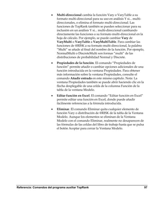 •   Multi-direccional cambia la función Vary o VaryTable a su
                           formato multi-direccional para su uso en análisis Y si... multi-
                           direccionales, o elimina el formato multi-direccional. Las
                           funciones de TopRank también se pueden seleccionar para su
                           inclusión en un análisis Y si... multi-direccional cambiando
                           directamente las funciones a su formato multi-direccional en la
                           hoja de cálculo. Por ejemplo, se puede cambiar Vary de
                           VaryMulti o VaryTable a VaryMultiTable. Para cambiar las
                           funciones de @RISK a su formato multi-direccional, la palabra
                           “Multi” se añade al final del nombre de la función. Por ejemplo,
                           NormalMulti o DiscreteMulti son formas “multi” de las
                           distribuciones de probabilidad Normal y Discrete.
                       •   Propiedades de la función. El comando “Propiedades de
                           función” permite añadir o cambiar opciones adicionales de una
                           función introducida en la ventana Propiedades. Para obtener
                           más información sobre la ventana Propiedades, consulte el
                           comando Añadir entrada en este mismo capítulo. Nota: La
                           ventana Propiedades también se puede abrir haciendo clic en la
                           flecha desplegable de una celda de la columna Función de la
                           tabla de la ventana Modelo.
                       •   Editar función en Excel. El comando “Editar función en Excel”
                           permite editar una función en Excel, donde puede añadir
                           fácilmente referencias a la fórmula introducida.
                       •   Eliminar. El comando Eliminar quita cualquier elemento de
                           función Vary o distribución de @RISK de la tabla de la Ventana
                           Modelo. Aunque los elementos se eliminan de la Ventana
                           Modelo con el comando Eliminar, realmente no desaparecen de
                           las fórmulas de las celdas del libro de trabajo hasta que se pulsa
                           el botón Aceptar para cerrar la Ventana Modelo.




Referencia: Comandos del programa auxiliar TopRank                                              97
 