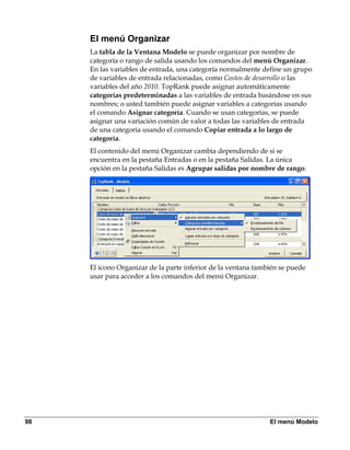 El menú Organizar
     La tabla de la Ventana Modelo se puede organizar por nombre de
     categoría o rango de salida usando los comandos del menú Organizar.
     En las variables de entrada, una categoría normalmente define un grupo
     de variables de entrada relacionadas, como Costos de desarrollo o las
     variables del año 2010. TopRank puede asignar automáticamente
     categorías predeterminadas a las variables de entrada basándose en sus
     nombres; o usted también puede asignar variables a categorías usando
     el comando Asignar categoría. Cuando se usan categorías, se puede
     asignar una variación común de valor a todas las variables de entrada
     de una categoría usando el comando Copiar entrada a lo largo de
     categoría.
     El contenido del menú Organizar cambia dependiendo de si se
     encuentra en la pestaña Entradas o en la pestaña Salidas. La única
     opción en la pestaña Salidas es Agrupar salidas por nombre de rango.




     El icono Organizar de la parte inferior de la ventana también se puede
     usar para acceder a los comandos del menú Organizar.




98                                                             El menú Modelo
 