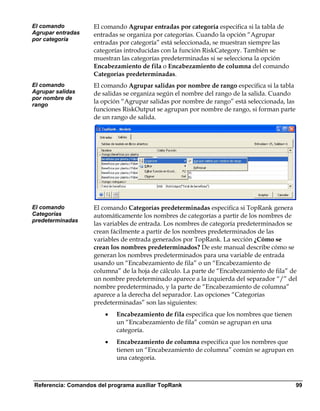 El comando          El comando Agrupar entradas por categoría especifica si la tabla de
Agrupar entradas    entradas se organiza por categorías. Cuando la opción “Agrupar
por categoría
                    entradas por categoría” está seleccionada, se muestran siempre las
                    categorías introducidas con la función RiskCategory. También se
                    muestran las categorías predeterminadas si se selecciona la opción
                    Encabezamiento de fila o Encabezamiento de columna del comando
                    Categorías predeterminadas.
El comando          El comando Agrupar salidas por nombre de rango especifica si la tabla
Agrupar salidas     de salidas se organiza según el nombre del rango de la salida. Cuando
por nombre de
rango
                    la opción “Agrupar salidas por nombre de rango” está seleccionada, las
                    funciones RiskOutput se agrupan por nombre de rango, si forman parte
                    de un rango de salida.




El comando          El comando Categorías predeterminadas especifica si TopRank genera
Categorías          automáticamente los nombres de categorías a partir de los nombres de
predeterminadas
                    las variables de entrada. Los nombres de categoría predeterminados se
                    crean fácilmente a partir de los nombres predeterminados de las
                    variables de entrada generados por TopRank. La sección ¿Cómo se
                    crean los nombres predeterminados? De este manual describe cómo se
                    generan los nombres predeterminados para una variable de entrada
                    usando un “Encabezamiento de fila” o un “Encabezamiento de
                    columna” de la hoja de cálculo. La parte de “Encabezamiento de fila” de
                    un nombre predeterminado aparece a la izquierda del separador “/” del
                    nombre predeterminado, y la parte de “Encabezamiento de columna”
                    aparece a la derecha del separador. Las opciones “Categorías
                    predeterminadas” son las siguientes:
                       •   Encabezamiento de fila especifica que los nombres que tienen
                           un “Encabezamiento de fila” común se agrupan en una
                           categoría.
                       •   Encabezamiento de columna especifica que los nombres que
                           tienen un “Encabezamiento de columna” común se agrupan en
                           una categoría.



Referencia: Comandos del programa auxiliar TopRank                                           99
 