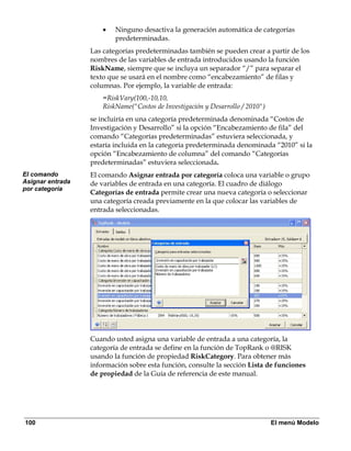 •   Ninguno desactiva la generación automática de categorías
                          predeterminadas.
                  Las categorías predeterminadas también se pueden crear a partir de los
                  nombres de las variables de entrada introducidos usando la función
                  RiskName, siempre que se incluya un separador “/” para separar el
                  texto que se usará en el nombre como “encabezamiento” de filas y
                  columnas. Por ejemplo, la variable de entrada:
                      =RiskVary(100,-10,10,
                      RiskName("Costos de Investigación y Desarrollo / 2010")
                  se incluiría en una categoría predeterminada denominada “Costos de
                  Investigación y Desarrollo” si la opción “Encabezamiento de fila” del
                  comando “Categorías predeterminadas” estuviera seleccionada, y
                  estaría incluida en la categoría predeterminada denominada “2010” si la
                  opción “Encabezamiento de columna” del comando “Categorías
                  predeterminadas” estuviera seleccionada.
El comando        El comando Asignar entrada por categoría coloca una variable o grupo
Asignar entrada   de variables de entrada en una categoría. El cuadro de diálogo
por categoría
                  Categorías de entrada permite crear una nueva categoría o seleccionar
                  una categoría creada previamente en la que colocar las variables de
                  entrada seleccionadas.




                  Cuando usted asigna una variable de entrada a una categoría, la
                  categoría de entrada se define en la función de TopRank o @RISK
                  usando la función de propiedad RiskCategory. Para obtener más
                  información sobre esta función, consulte la sección Lista de funciones
                  de propiedad de la Guía de referencia de este manual.




100                                                                             El menú Modelo
 
