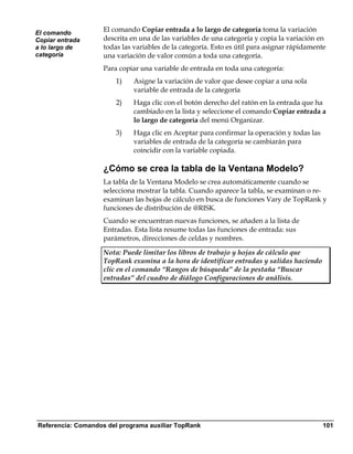 El comando
                    El comando Copiar entrada a lo largo de categoría toma la variación
Copiar entrada      descrita en una de las variables de una categoría y copia la variación en
a lo largo de       todas las variables de la categoría. Esto es útil para asignar rápidamente
categoría           una variación de valor común a toda una categoría.
                    Para copiar una variable de entrada en toda una categoría:
                        1)    Asigne la variación de valor que desee copiar a una sola
                              variable de entrada de la categoría
                        2)    Haga clic con el botón derecho del ratón en la entrada que ha
                              cambiado en la lista y seleccione el comando Copiar entrada a
                              lo largo de categoría del menú Organizar.
                        3)    Haga clic en Aceptar para confirmar la operación y todas las
                              variables de entrada de la categoría se cambiarán para
                              coincidir con la variable copiada.

                    ¿Cómo se crea la tabla de la Ventana Modelo?
                    La tabla de la Ventana Modelo se crea automáticamente cuando se
                    selecciona mostrar la tabla. Cuando aparece la tabla, se examinan o re-
                    examinan las hojas de cálculo en busca de funciones Vary de TopRank y
                    funciones de distribución de @RISK.
                    Cuando se encuentran nuevas funciones, se añaden a la lista de
                    Entradas. Esta lista resume todas las funciones de entrada: sus
                    parámetros, direcciones de celdas y nombres.

                    Nota: Puede limitar los libros de trabajo y hojas de cálculo que
                    TopRank examina a la hora de identificar entradas y salidas haciendo
                    clic en el comando “Rangos de búsqueda” de la pestaña “Buscar
                    entradas” del cuadro de diálogo Configuraciones de análisis.




Referencia: Comandos del programa auxiliar TopRank                                           101
 
