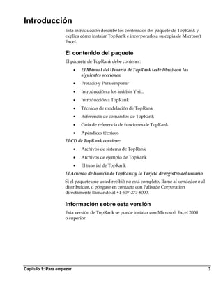 Introducción
                    Esta introducción describe los contenidos del paquete de TopRank y
                    explica cómo instalar TopRank e incorporarlo a su copia de Microsoft
                    Excel.

                    El contenido del paquete
                    El paquete de TopRank debe contener:
                           •   El Manual del Usuario de TopRank (este libro) con las
                               siguientes secciones:
                           •   Prefacio y Para empezar
                           •   Introducción a los análisis Y si...
                           •   Introducción a TopRank
                           •   Técnicas de modelación de TopRank
                           •   Referencia de comandos de TopRank
                           •   Guía de referencia de funciones de TopRank
                           •   Apéndices técnicos
                    El CD de TopRank contiene:
                           •   Archivos de sistema de TopRank
                           •   Archivos de ejemplo de TopRank
                           •   El tutorial de TopRank
                    El Acuerdo de licencia de TopRank y la Tarjeta de registro del usuario
                    Si el paquete que usted recibió no está completo, llame al vendedor o al
                    distribuidor, o póngase en contacto con Palisade Corporation
                    directamente llamando al +1-607-277-8000.

                    Información sobre esta versión
                    Esta versión de TopRank se puede instalar con Microsoft Excel 2000
                    o superior.




Capítulo 1: Para empezar                                                                       3
 
